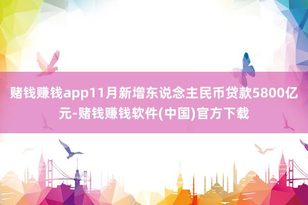 赌钱赚钱app11月新增东说念主民币贷款5800亿元-赌钱赚钱软件(中国)官方下载