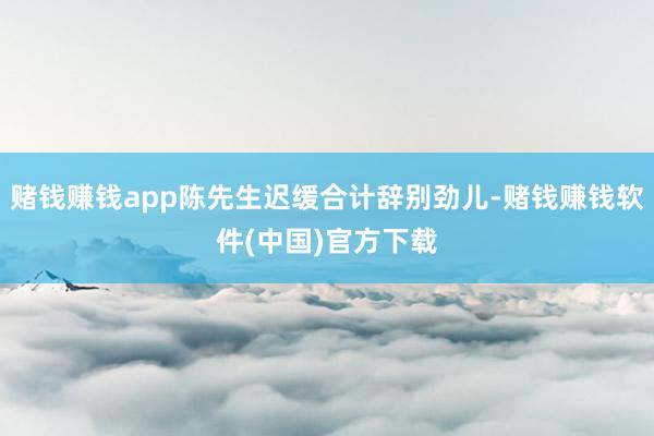 赌钱赚钱app陈先生迟缓合计辞别劲儿-赌钱赚钱软件(中国)官方下载