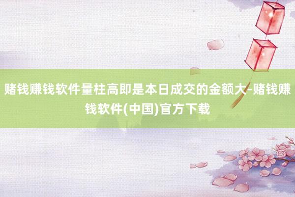 赌钱赚钱软件量柱高即是本日成交的金额大-赌钱赚钱软件(中国)官方下载