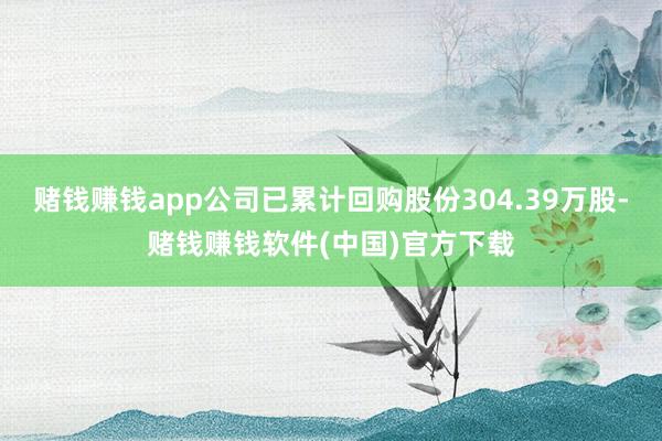 赌钱赚钱app公司已累计回购股份304.39万股-赌钱赚钱软件(中国)官方下载