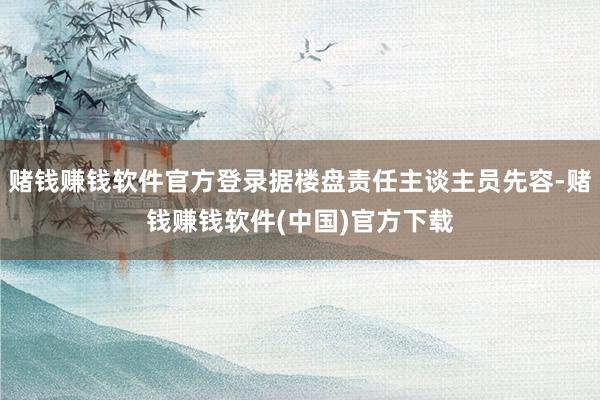 赌钱赚钱软件官方登录据楼盘责任主谈主员先容-赌钱赚钱软件(中国)官方下载