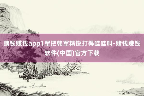 赌钱赚钱app1军把韩军精锐打得哇哇叫-赌钱赚钱软件(中国)官方下载
