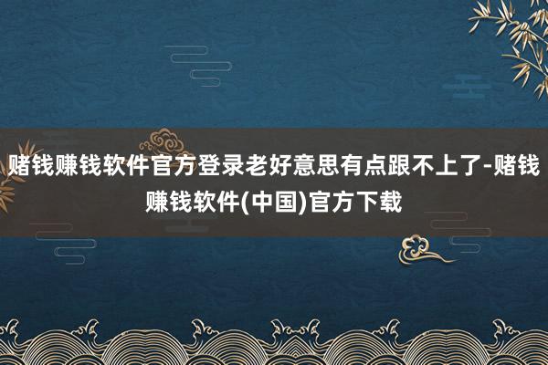 赌钱赚钱软件官方登录老好意思有点跟不上了-赌钱赚钱软件(中国)官方下载