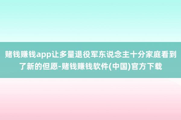 赌钱赚钱app让多量退役军东说念主十分家庭看到了新的但愿-赌钱赚钱软件(中国)官方下载