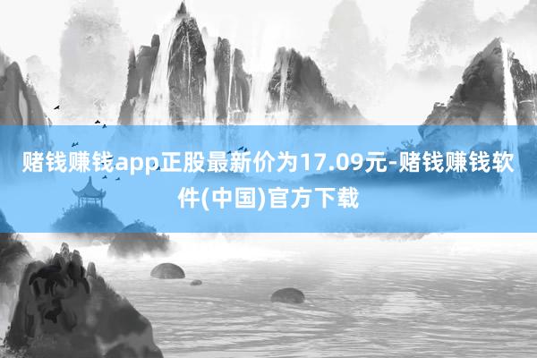 赌钱赚钱app正股最新价为17.09元-赌钱赚钱软件(中国)官方下载