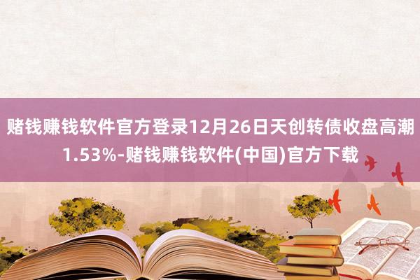 赌钱赚钱软件官方登录12月26日天创转债收盘高潮1.53%-赌钱赚钱软件(中国)官方下载