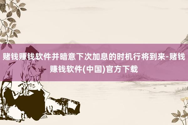 赌钱赚钱软件并暗意下次加息的时机行将到来-赌钱赚钱软件(中国)官方下载
