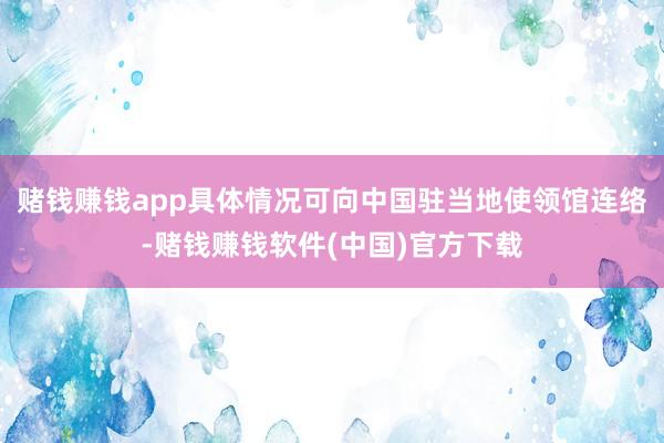赌钱赚钱app具体情况可向中国驻当地使领馆连络-赌钱赚钱软件(中国)官方下载