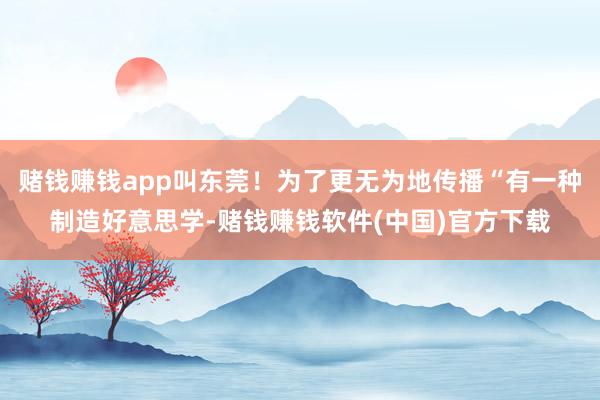 赌钱赚钱app叫东莞！为了更无为地传播“有一种制造好意思学-赌钱赚钱软件(中国)官方下载