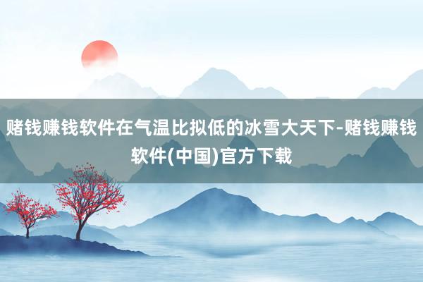 赌钱赚钱软件在气温比拟低的冰雪大天下-赌钱赚钱软件(中国)官方下载