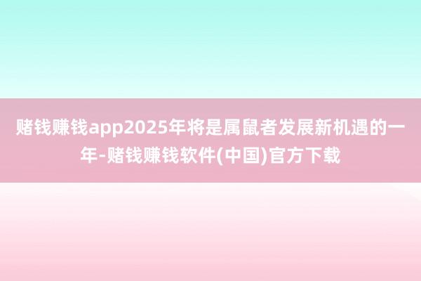 赌钱赚钱app2025年将是属鼠者发展新机遇的一年-赌钱赚钱软件(中国)官方下载