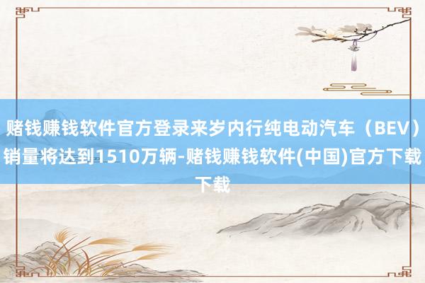 赌钱赚钱软件官方登录来岁内行纯电动汽车（BEV）销量将达到1510万辆-赌钱赚钱软件(中国)官方下载