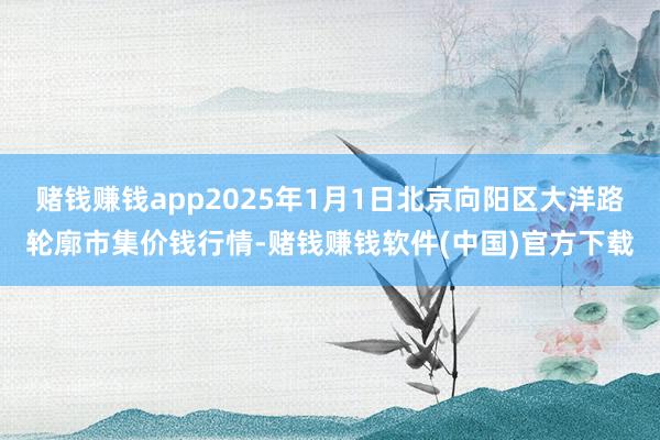 赌钱赚钱app2025年1月1日北京向阳区大洋路轮廓市集价钱行情-赌钱赚钱软件(中国)官方下载