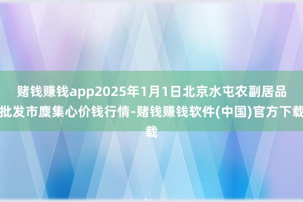 赌钱赚钱app2025年1月1日北京水屯农副居品批发市麇集心价钱行情-赌钱赚钱软件(中国)官方下载