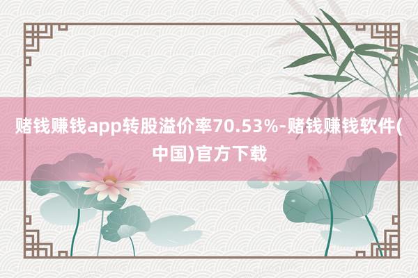 赌钱赚钱app转股溢价率70.53%-赌钱赚钱软件(中国)官方下载