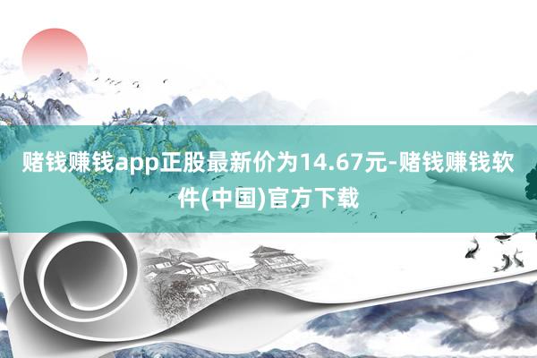 赌钱赚钱app正股最新价为14.67元-赌钱赚钱软件(中国)官方下载