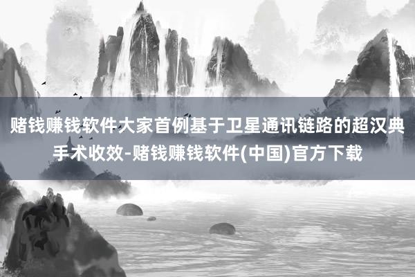 赌钱赚钱软件大家首例基于卫星通讯链路的超汉典手术收效-赌钱赚钱软件(中国)官方下载