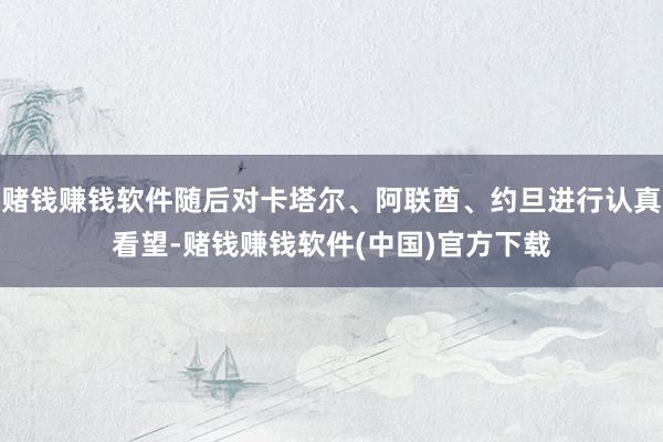 赌钱赚钱软件随后对卡塔尔、阿联酋、约旦进行认真看望-赌钱赚钱软件(中国)官方下载