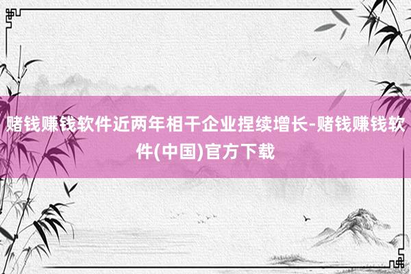 赌钱赚钱软件近两年相干企业捏续增长-赌钱赚钱软件(中国)官方下载