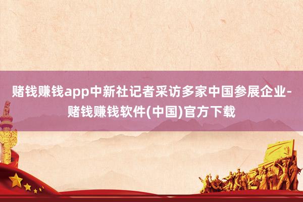 赌钱赚钱app中新社记者采访多家中国参展企业-赌钱赚钱软件(中国)官方下载