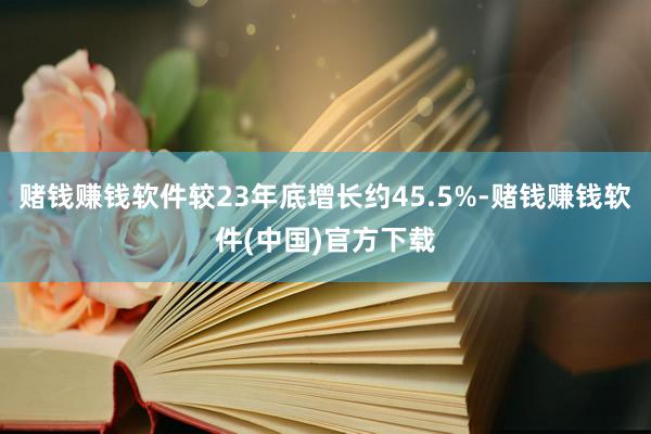 赌钱赚钱软件较23年底增长约45.5%-赌钱赚钱软件(中国)官方下载