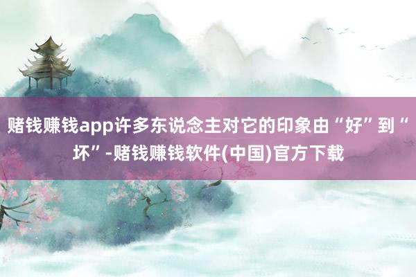 赌钱赚钱app许多东说念主对它的印象由“好”到“坏”-赌钱赚钱软件(中国)官方下载