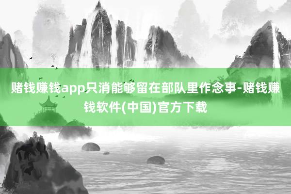 赌钱赚钱app只消能够留在部队里作念事-赌钱赚钱软件(中国)官方下载