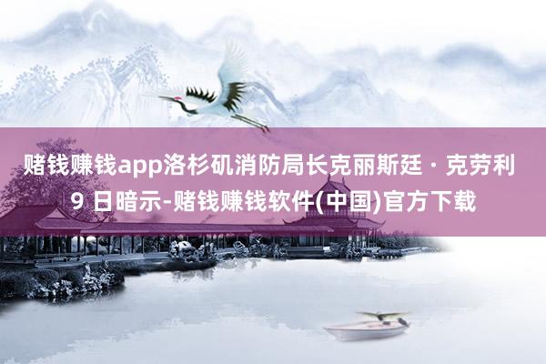 赌钱赚钱app洛杉矶消防局长克丽斯廷 · 克劳利 9 日暗示-赌钱赚钱软件(中国)官方下载