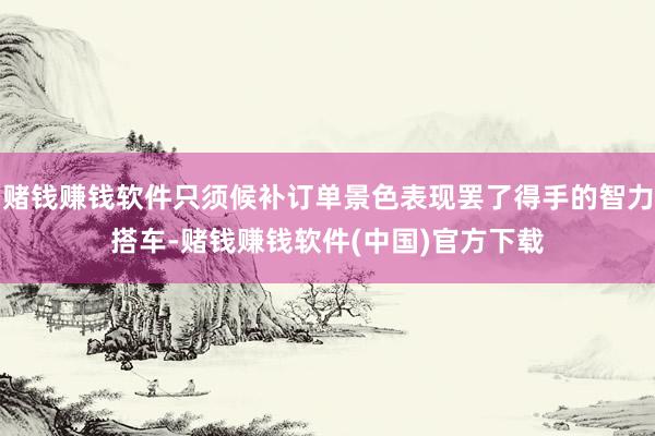 赌钱赚钱软件只须候补订单景色表现罢了得手的智力搭车-赌钱赚钱软件(中国)官方下载