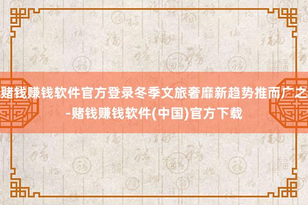 赌钱赚钱软件官方登录冬季文旅奢靡新趋势推而广之-赌钱赚钱软件(中国)官方下载