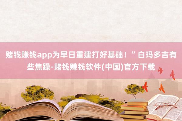 赌钱赚钱app为早日重建打好基础！”白玛多吉有些焦躁-赌钱赚钱软件(中国)官方下载
