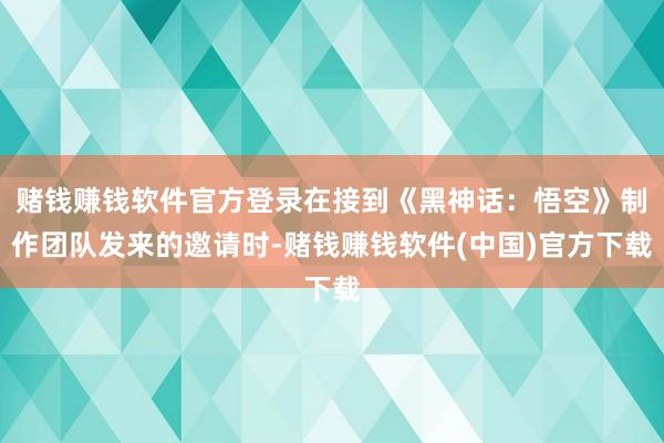 赌钱赚钱软件官方登录在接到《黑神话：悟空》制作团队发来的邀请时-赌钱赚钱软件(中国)官方下载