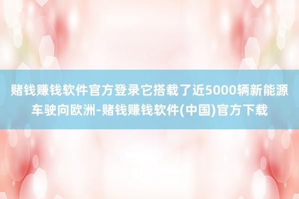 赌钱赚钱软件官方登录它搭载了近5000辆新能源车驶向欧洲-赌钱赚钱软件(中国)官方下载