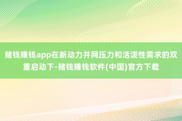 赌钱赚钱app在新动力并网压力和活泼性需求的双重启动下-赌钱赚钱软件(中国)官方下载