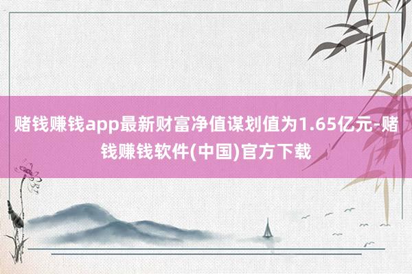 赌钱赚钱app最新财富净值谋划值为1.65亿元-赌钱赚钱软件(中国)官方下载