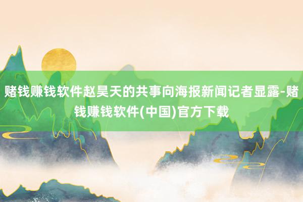 赌钱赚钱软件赵昊天的共事向海报新闻记者显露-赌钱赚钱软件(中国)官方下载