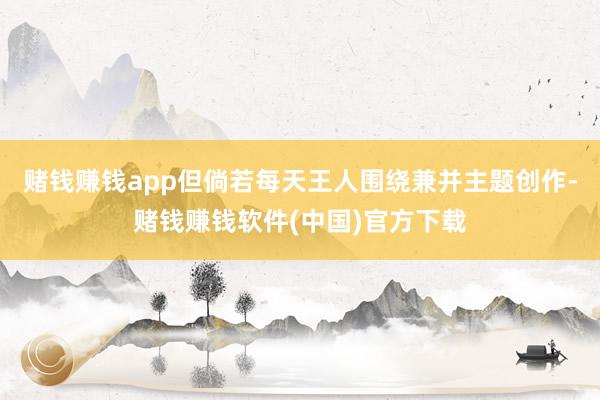赌钱赚钱app但倘若每天王人围绕兼并主题创作-赌钱赚钱软件(中国)官方下载
