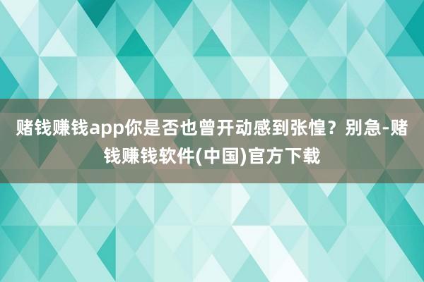 赌钱赚钱app你是否也曾开动感到张惶？别急-赌钱赚钱软件(中国)官方下载