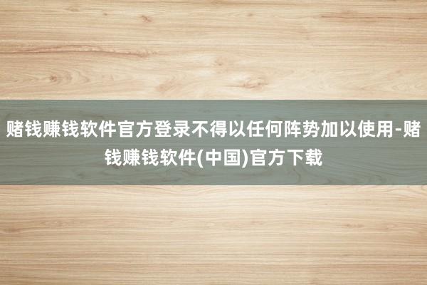 赌钱赚钱软件官方登录不得以任何阵势加以使用-赌钱赚钱软件(中国)官方下载