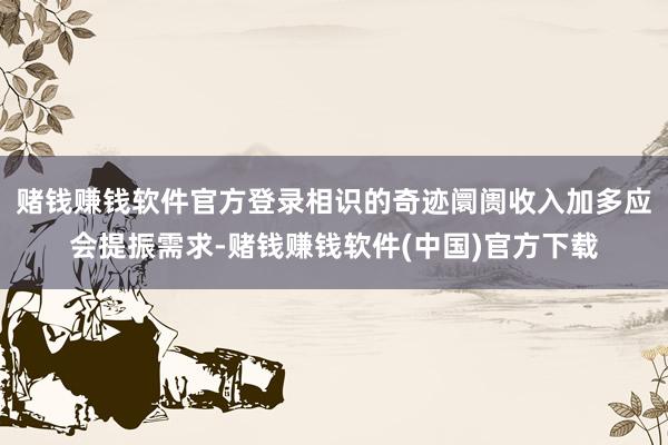 赌钱赚钱软件官方登录相识的奇迹阛阓收入加多应会提振需求-赌钱赚钱软件(中国)官方下载