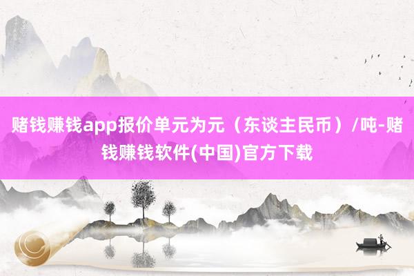赌钱赚钱app报价单元为元（东谈主民币）/吨-赌钱赚钱软件(中国)官方下载
