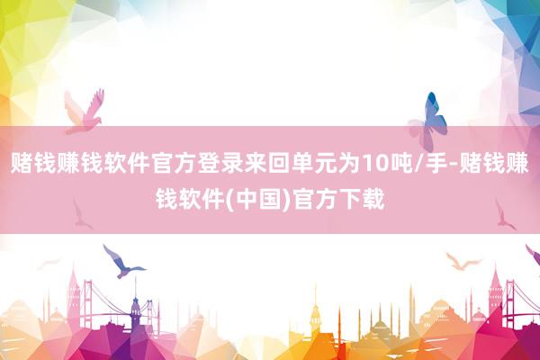 赌钱赚钱软件官方登录来回单元为10吨/手-赌钱赚钱软件(中国)官方下载