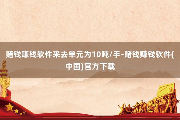 赌钱赚钱软件来去单元为10吨/手-赌钱赚钱软件(中国)官方下载