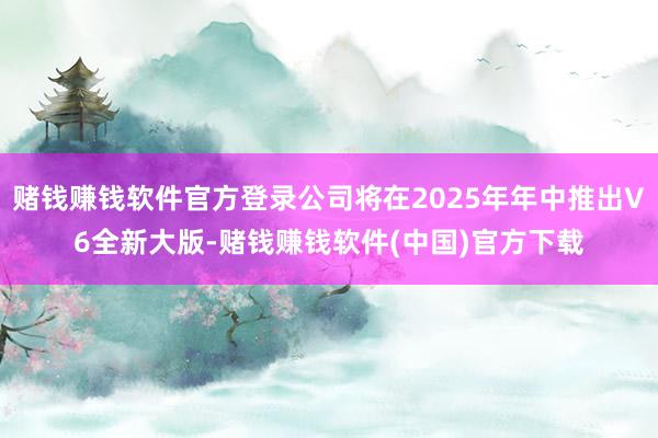 赌钱赚钱软件官方登录公司将在2025年年中推出V6全新大版-赌钱赚钱软件(中国)官方下载