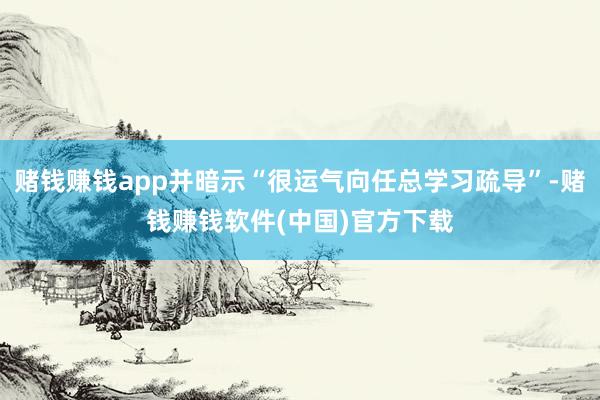 赌钱赚钱app并暗示“很运气向任总学习疏导”-赌钱赚钱软件(中国)官方下载