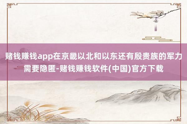 赌钱赚钱app在京畿以北和以东还有殷贵族的军力需要隐匿-赌钱赚钱软件(中国)官方下载