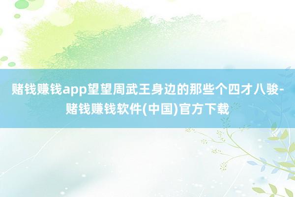 赌钱赚钱app望望周武王身边的那些个四才八骏-赌钱赚钱软件(中国)官方下载