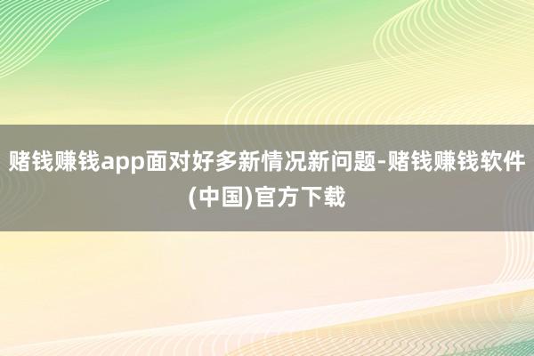 赌钱赚钱app面对好多新情况新问题-赌钱赚钱软件(中国)官方下载