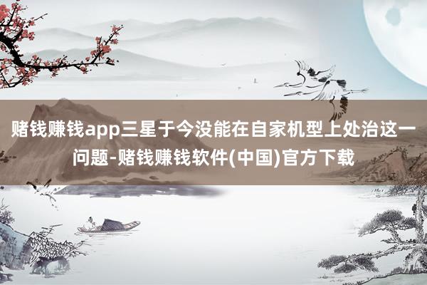 赌钱赚钱app三星于今没能在自家机型上处治这一问题-赌钱赚钱软件(中国)官方下载
