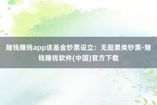 赌钱赚钱app该基金钞票设立：无股票类钞票-赌钱赚钱软件(中国)官方下载